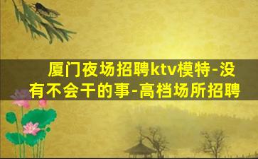 厦门夜场招聘ktv模特-没有不会干的事-高档场所招聘